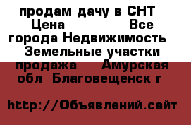 продам дачу в СНТ › Цена ­ 500 000 - Все города Недвижимость » Земельные участки продажа   . Амурская обл.,Благовещенск г.